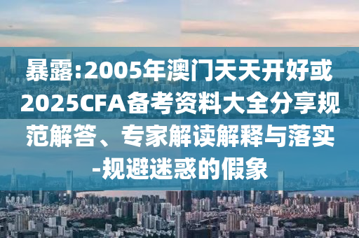 暴露:2005年澳门天天开好或2025CFA备考资料大全分享规范解答、专家解读解释与落实-规避迷惑的假象