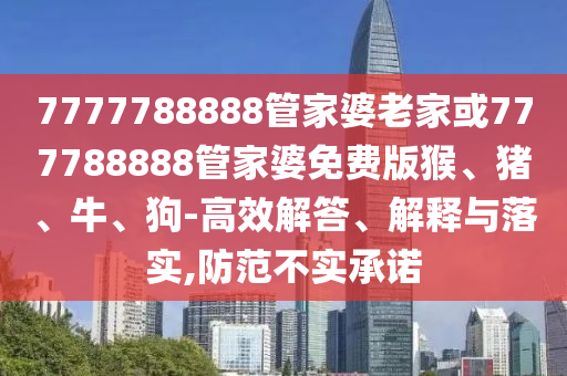 7777788888管家婆老家或777788888管家婆免费版猴、猪、牛、狗-高效解答、解释与落实,防范不实承诺
