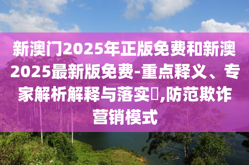 新澳门2025年正版免费和新澳2025最新版免费-重点释义、专家解析解释与落实?,防范欺诈营销模式