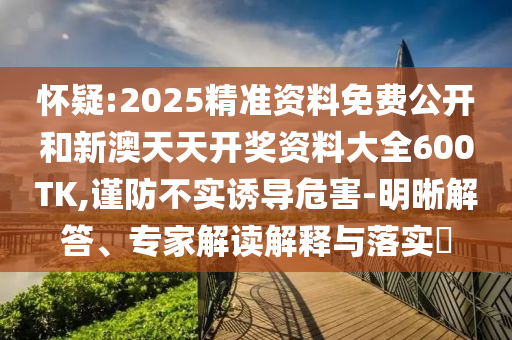 怀疑:2025精准资料免费公开和新澳天天开奖资料大全600TK,谨防不实诱导危害-明晰解答、专家解读解释与落实?