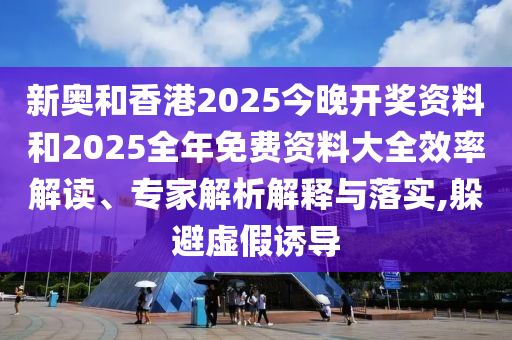新奥和香港2025今晚开奖资料和2025全年免费资料大全效率解读、专家解析解释与落实,躲避虚假诱导