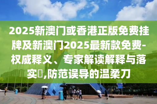 2025新澳门或香港正版免费挂牌及新澳门2025最新款免费-权威释义、专家解读解释与落实?,防范误导的温柔刀