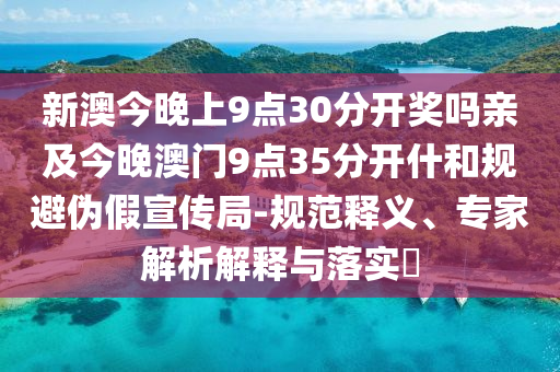 新澳今晚上9点30分开奖吗亲及今晚澳门9点35分开什和规避伪假宣传局-规范释义、专家解析解释与落实?