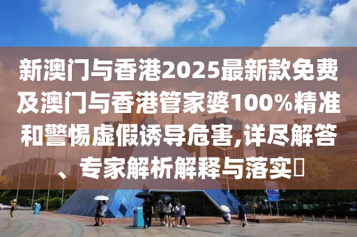 新澳门与香港2025最新款免费及澳门与香港管家婆100%精准和警惕虚假诱导危害,详尽解答、专家解析解释与落实?