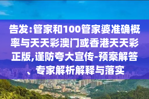 告发:管家和100管家婆准确概率与天天彩澳门或香港天天彩正版,谨防夸大宣传-预案解答、专家解析解释与落实