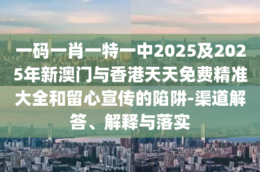 一码一肖一特一中2025及2025年新澳门与香港天天免费精准大全和留心宣传的陷阱-渠道解答、解释与落实
