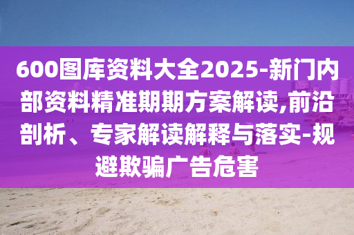 600图库资料大全2025-新门内部资料精准期期方案解读,前沿剖析、专家解读解释与落实-规避欺骗广告危害