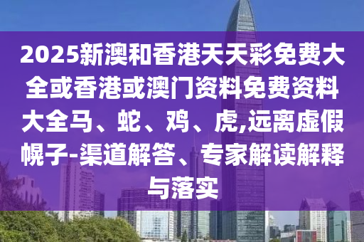 2025新澳和香港天天彩免费大全或香港或澳门资料免费资料大全马、蛇、鸡、虎,远离虚假幌子-渠道解答、专家解读解释与落实