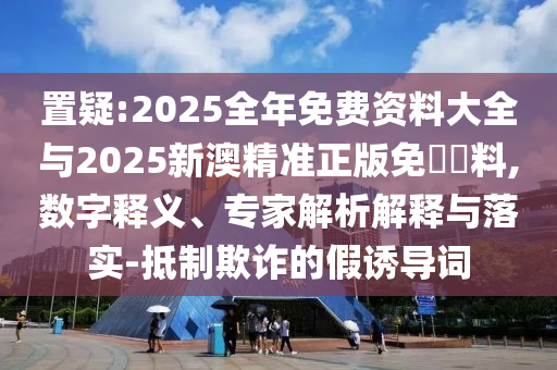 置疑:2025全年免费资料大全与2025新澳精准正版免費資料,数字释义、专家解析解释与落实-抵制欺诈的假诱导词