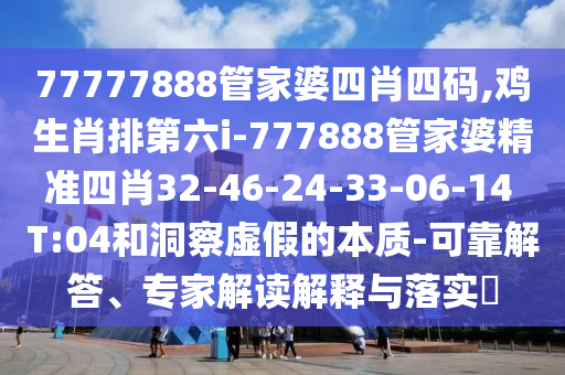 77777888管家婆四肖四码,鸡生肖排第六i-777888管家婆精准四肖32-46-24-33-06-14 T:04和洞察虚假的本质-可靠解答、专家解读解释与落实?