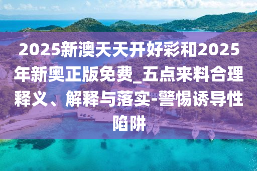 2025新澳天天开好彩和2025年新奥正版免费_五点来料合理释义、解释与落实-警惕诱导性陷阱