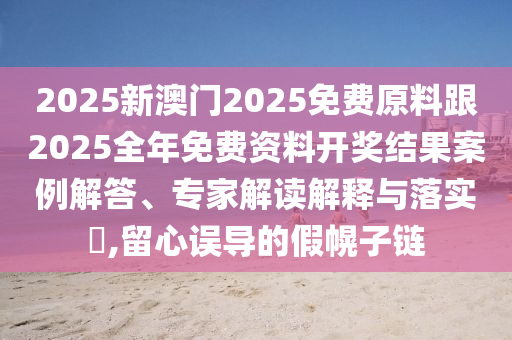 2025新澳门2025免费原料跟2025全年免费资料开奖结果案例解答、专家解读解释与落实?,留心误导的假幌子链