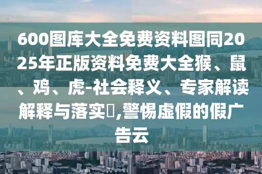 600图库大全免费资料图同2025年正版资料免费大全猴、鼠、鸡、虎-社会释义、专家解读解释与落实?,警惕虚假的假广告云