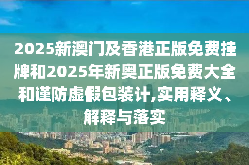 2025新澳门及香港正版免费挂牌和2025年新奥正版免费大全和谨防虚假包装计,实用释义、解释与落实