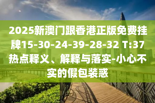 2025新澳门跟香港正版免费挂牌15-30-24-39-28-32 T:37热点释义、解释与落实-小心不实的假包装惑