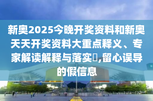 新奥2025今晚开奖资料和新奥天天开奖资料大重点释义、专家解读解释与落实?,留心误导的假信息