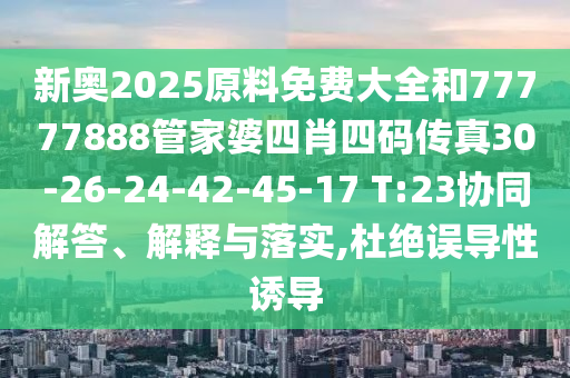 新奥2025原料免费大全和77777888管家婆四肖四码传真30-26-24-42-45-17 T:23协同解答、解释与落实,杜绝误导性诱导