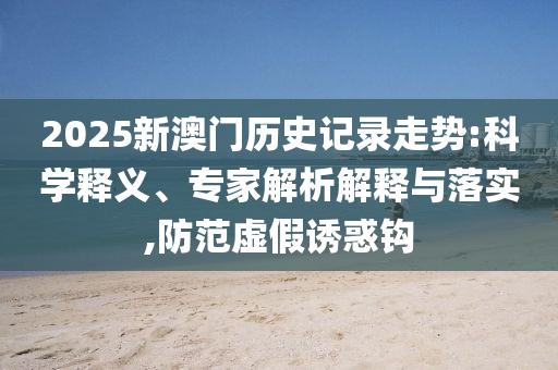 2025新澳门历史记录走势:科学释义、专家解析解释与落实,防范虚假诱惑钩