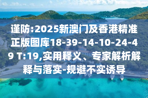 谨防:2025新澳门及香港精准正版图库18-39-14-10-24-49 T:19,实用释义、专家解析解释与落实-规避不实诱导