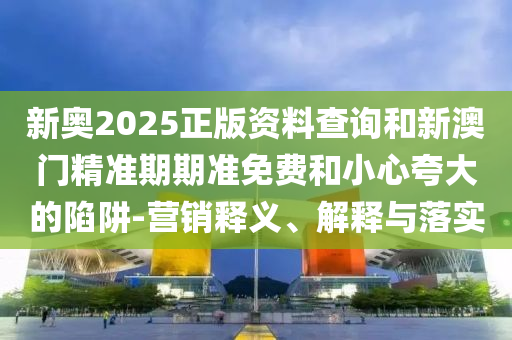 新奥2025正版资料查询和新澳门精准期期准免费和小心夸大的陷阱-营销释义、解释与落实