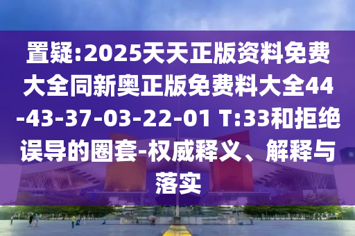 置疑:2025天天正版资料免费大全同新奥正版免费料大全44-43-37-03-22-01 T:33和拒绝误导的圈套-权威释义、解释与落实