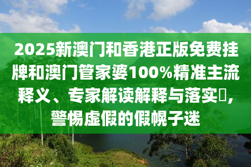 2025新澳门和香港正版免费挂牌和澳门管家婆100%精准主流释义、专家解读解释与落实?,警惕虚假的假幌子迷