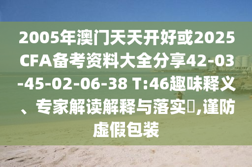2005年澳门天天开好或2025CFA备考资料大全分享42-03-45-02-06-38 T:46趣味释义、专家解读解释与落实?,谨防虚假包装