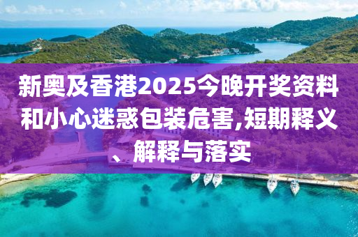 新奥及香港2025今晚开奖资料和小心迷惑包装危害,短期释义、解释与落实