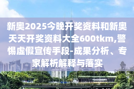 新奥2025今晚开奖资料和新奥天天开奖资料大全600tkm,警惕虚假宣传手段-成果分析、专家解析解释与落实