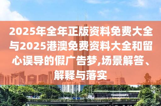 2025年全年正版资料免费大全与2025港澳免费资料大全和留心误导的假广告梦,场景解答、解释与落实