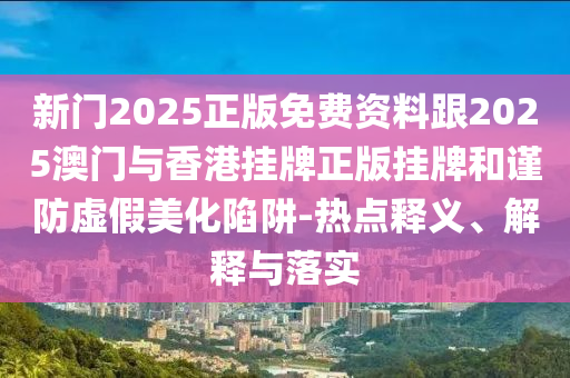 新门2025正版免费资料跟2025澳门与香港挂牌正版挂牌和谨防虚假美化陷阱-热点释义、解释与落实
