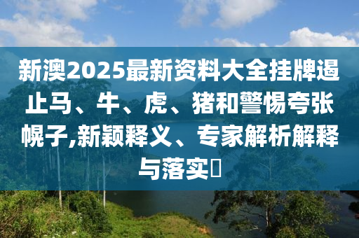 新澳2025最新资料大全挂牌遏止马、牛、虎、猪和警惕夸张幌子,新颖释义、专家解析解释与落实?