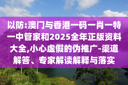以防:澳门与香港一码一肖一特一中管家和2025全年正版资料大全,小心虚假的伪推广-渠道解答、专家解读解释与落实