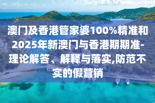 澳门及香港管家婆100%精准和2025年新澳门与香港期期准-理论解答、解释与落实,防范不实的假营销