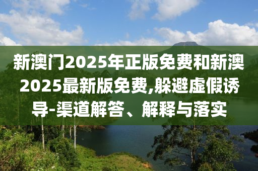 新澳门2025年正版免费和新澳2025最新版免费,躲避虚假诱导-渠道解答、解释与落实