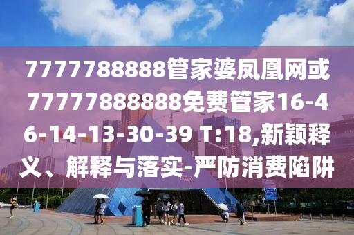 7777788888管家婆凤凰网或77777888888免费管家16-46-14-13-30-39 T:18,新颖释义、解释与落实-严防消费陷阱