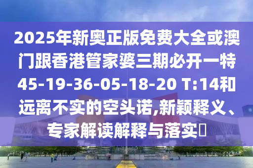 2025年新奥正版免费大全或澳门跟香港管家婆三期必开一特45-19-36-05-18-20 T:14和远离不实的空头诺,新颖释义、专家解读解释与落实?