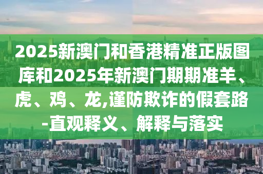 2025新澳门和香港精准正版图库和2025年新澳门期期准羊、虎、鸡、龙,谨防欺诈的假套路-直观释义、解释与落实
