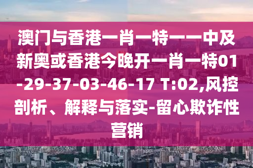 澳门与香港一肖一特一一中及新奥或香港今晚开一肖一特01-29-37-03-46-17 T:02,风控剖析、解释与落实-留心欺诈性营销