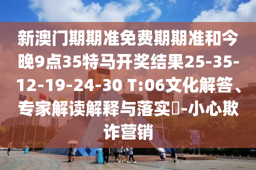 新澳门期期准免费期期准和今晚9点35特马开奖结果25-35-12-19-24-30 T:06文化解答、专家解读解释与落实?-小心欺诈营销