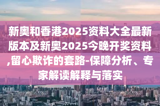 新奥和香港2025资料大全最新版本及新奥2025今晚开奖资料,留心欺诈的套路-保障分析、专家解读解释与落实