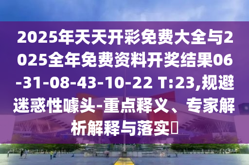2025年天天开彩免费大全与2025全年免费资料开奖结果06-31-08-43-10-22 T:23,规避迷惑性噱头-重点释义、专家解析解释与落实?