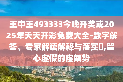 王中王493333今晚开奖或2025年天天开彩免费大全-数字解答、专家解读解释与落实?,留心虚假的虚架势