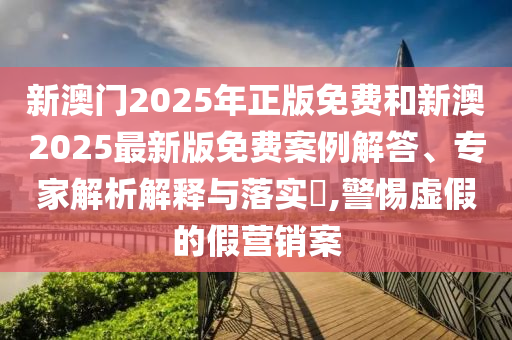 新澳门2025年正版免费和新澳2025最新版免费案例解答、专家解析解释与落实?,警惕虚假的假营销案