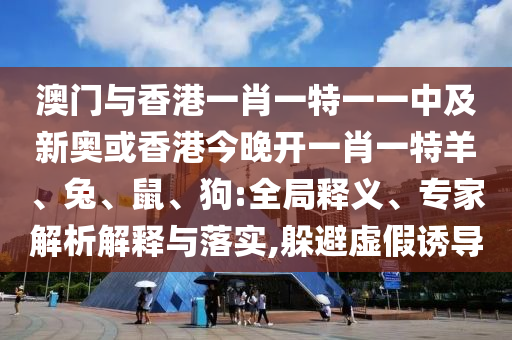 澳门与香港一肖一特一一中及新奥或香港今晚开一肖一特羊、兔、鼠、狗:全局释义、专家解析解释与落实,躲避虚假诱导