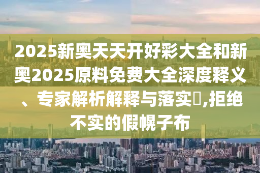 2025新奥天天开好彩大全和新奥2025原料免费大全深度释义、专家解析解释与落实?,拒绝不实的假幌子布