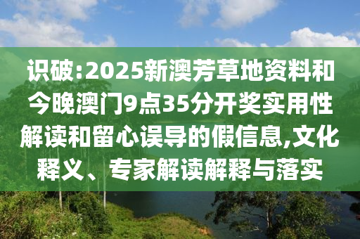 识破:2025新澳芳草地资料和今晚澳门9点35分开奖实用性解读和留心误导的假信息,文化释义、专家解读解释与落实