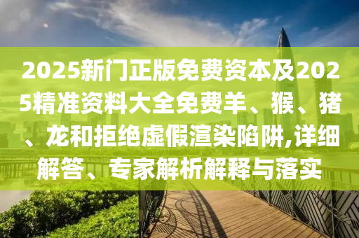 2025新门正版免费资本及2025精准资料大全免费羊、猴、猪、龙和拒绝虚假渲染陷阱,详细解答、专家解析解释与落实