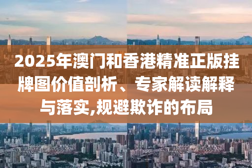 2025年澳门和香港精准正版挂牌图价值剖析、专家解读解释与落实,规避欺诈的布局