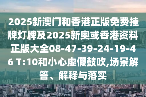 2025新澳门和香港正版免费挂牌灯牌及2025新奥或香港资料正版大全08-47-39-24-19-46 T:10和小心虚假鼓吹,场景解答、解释与落实